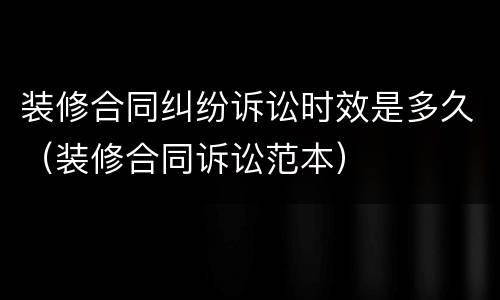 装修合同纠纷诉讼时效是多久（装修合同诉讼范本）