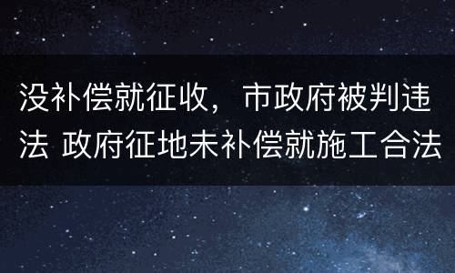 没补偿就征收，市政府被判违法 政府征地未补偿就施工合法吗