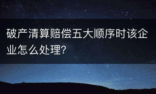破产清算赔偿五大顺序时该企业怎么处理？