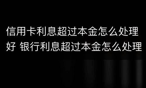信用卡利息超过本金怎么处理好 银行利息超过本金怎么处理