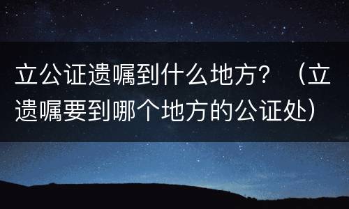 立公证遗嘱到什么地方？（立遗嘱要到哪个地方的公证处）