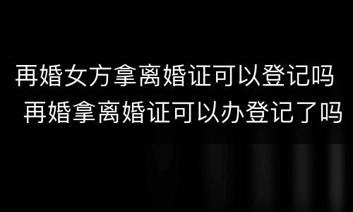 再婚女方拿离婚证可以登记吗 再婚拿离婚证可以办登记了吗