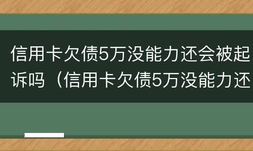 信用卡欠债5万没能力还会被起诉吗（信用卡欠债5万没能力还会被起诉吗怎么办）