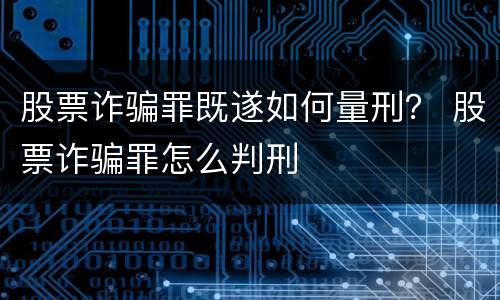 股票诈骗罪既遂如何量刑？ 股票诈骗罪怎么判刑