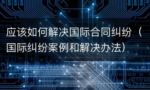 应该如何解决国际合同纠纷（国际纠纷案例和解决办法）