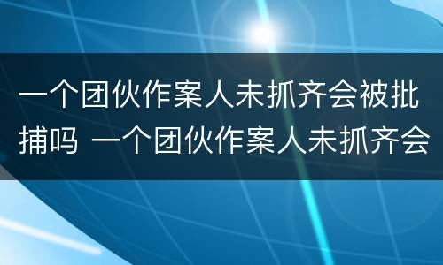 一个团伙作案人未抓齐会被批捕吗 一个团伙作案人未抓齐会被批捕吗知乎