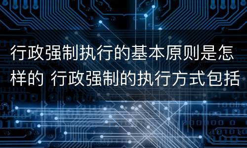 行政强制执行的基本原则是怎样的 行政强制的执行方式包括