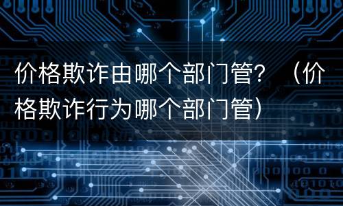 价格欺诈由哪个部门管？（价格欺诈行为哪个部门管）