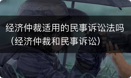 经济仲裁适用的民事诉讼法吗（经济仲裁和民事诉讼）