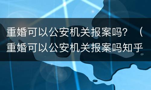 重婚可以公安机关报案吗？（重婚可以公安机关报案吗知乎）