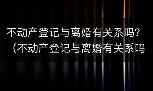不动产登记与离婚有关系吗？（不动产登记与离婚有关系吗怎么查）