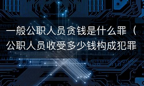 一般公职人员贪钱是什么罪（公职人员收受多少钱构成犯罪）
