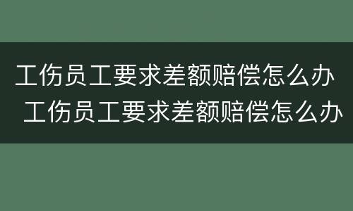 工伤员工要求差额赔偿怎么办 工伤员工要求差额赔偿怎么办呢