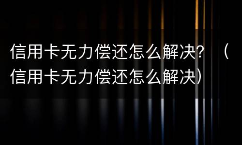 信用卡无力偿还怎么解决？（信用卡无力偿还怎么解决）