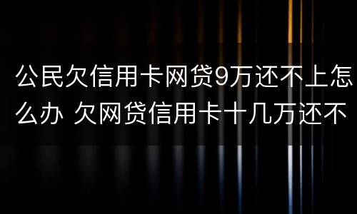 公民欠信用卡网贷9万还不上怎么办 欠网贷信用卡十几万还不上怎么办