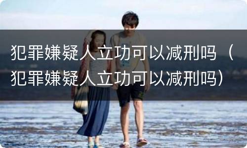 犯罪嫌疑人立功可以减刑吗（犯罪嫌疑人立功可以减刑吗）