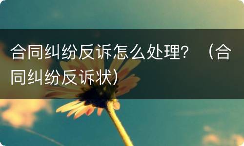 合同纠纷反诉怎么处理？（合同纠纷反诉状）