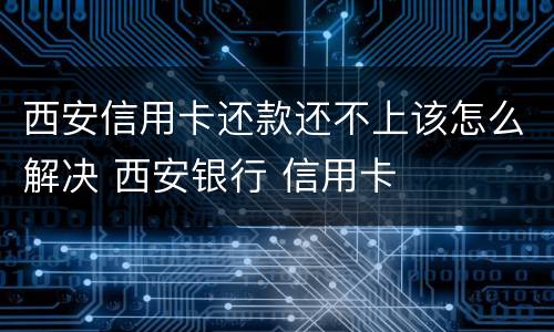 西安信用卡还款还不上该怎么解决 西安银行 信用卡
