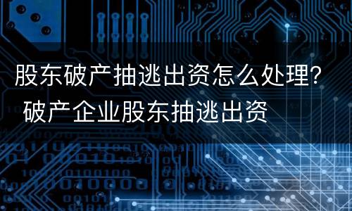 股东破产抽逃出资怎么处理？ 破产企业股东抽逃出资