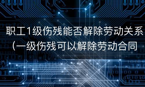 职工1级伤残能否解除劳动关系（一级伤残可以解除劳动合同吗）