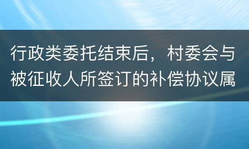 行政类委托结束后，村委会与被征收人所签订的补偿协议属于民事合同