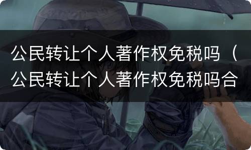 公民转让个人著作权免税吗（公民转让个人著作权免税吗合法吗）