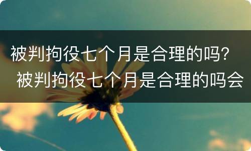 被判拘役七个月是合理的吗？ 被判拘役七个月是合理的吗会判刑吗
