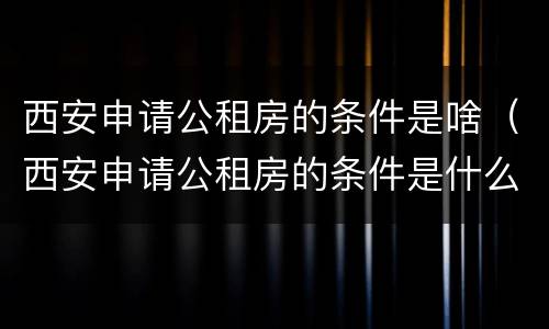 西安申请公租房的条件是啥（西安申请公租房的条件是什么）