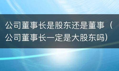 公司董事长是股东还是董事（公司董事长一定是大股东吗）