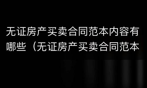 无证房产买卖合同范本内容有哪些（无证房产买卖合同范本内容有哪些图片）