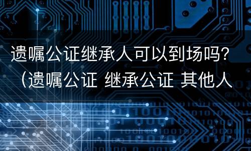 遗嘱公证继承人可以到场吗？（遗嘱公证 继承公证 其他人还要到场么）