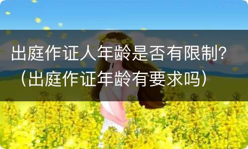 出庭作证人年龄是否有限制？（出庭作证年龄有要求吗）