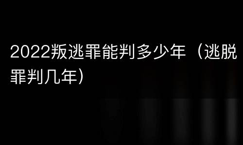 2022叛逃罪能判多少年（逃脱罪判几年）