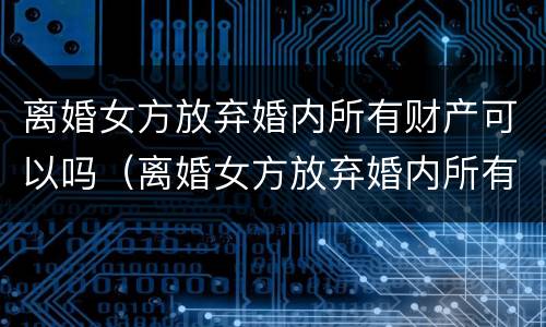 离婚女方放弃婚内所有财产可以吗（离婚女方放弃婚内所有财产可以吗知乎）