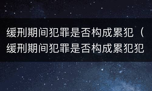 缓刑期间犯罪是否构成累犯（缓刑期间犯罪是否构成累犯犯罪）