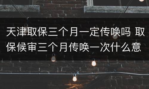 天津取保三个月一定传唤吗 取保候审三个月传唤一次什么意思