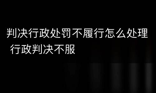 判决行政处罚不履行怎么处理 行政判决不服