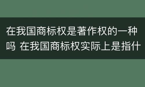 在我国商标权是著作权的一种吗 在我国商标权实际上是指什么