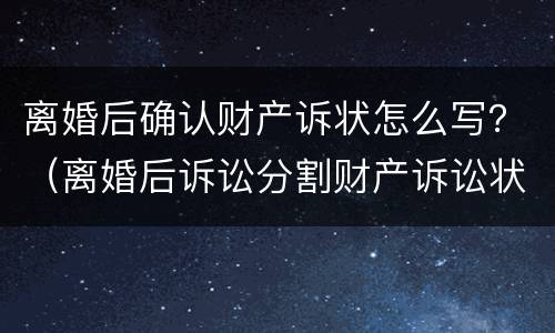 离婚后确认财产诉状怎么写？（离婚后诉讼分割财产诉讼状怎样写）