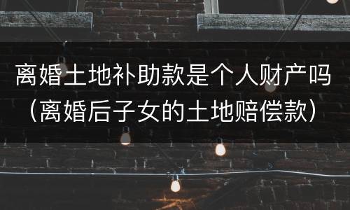 离婚土地补助款是个人财产吗（离婚后子女的土地赔偿款）