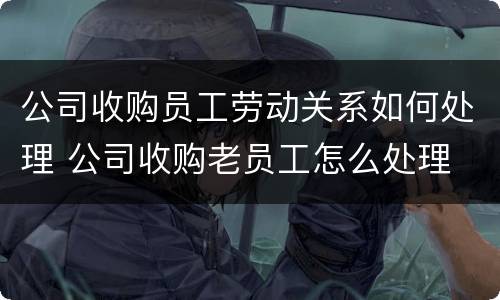 公司收购员工劳动关系如何处理 公司收购老员工怎么处理