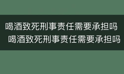喝酒致死刑事责任需要承担吗 喝酒致死刑事责任需要承担吗知乎
