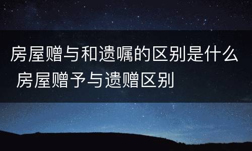 房屋赠与和遗嘱的区别是什么 房屋赠予与遗赠区别