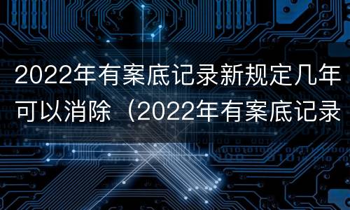 2022年有案底记录新规定几年可以消除（2022年有案底记录新规定几年可以消除）