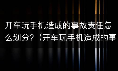 开车玩手机造成的事故责任怎么划分?（开车玩手机造成的事故责任怎么划分赔偿）