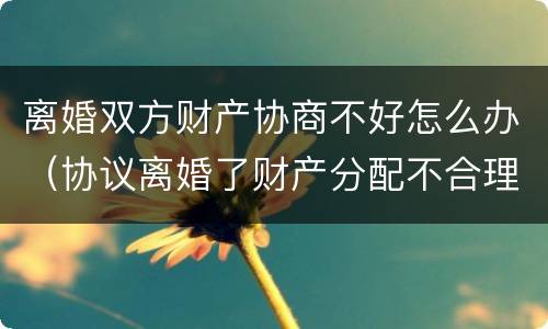 离婚双方财产协商不好怎么办（协议离婚了财产分配不合理怎么办）