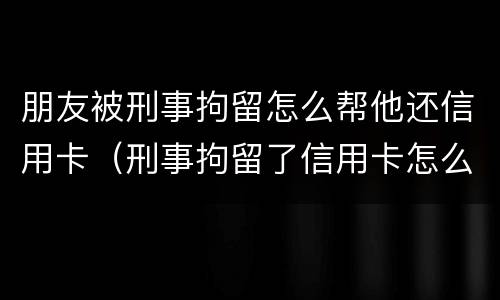 朋友被刑事拘留怎么帮他还信用卡（刑事拘留了信用卡怎么还?）