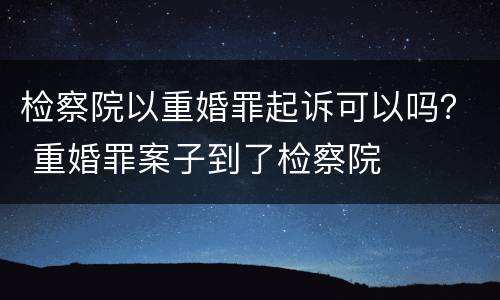 检察院以重婚罪起诉可以吗？ 重婚罪案子到了检察院