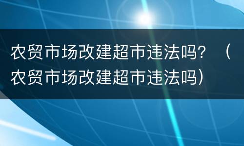 农贸市场改建超市违法吗？（农贸市场改建超市违法吗）