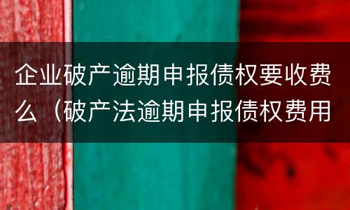 企业破产逾期申报债权要收费么（破产法逾期申报债权费用）